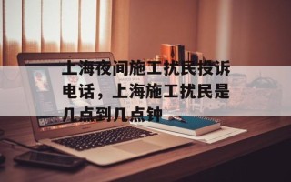 上海夜间施工扰民投诉电话，上海施工扰民是几点到几点钟