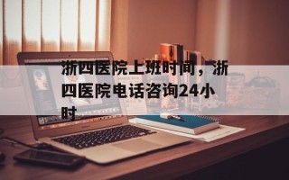 浙四医院上班时间，浙四医院电话咨询24小时