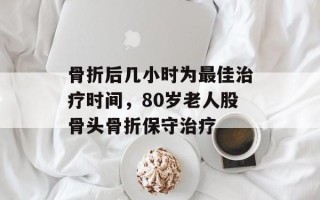 骨折后几小时为最佳治疗时间，80岁老人股骨头骨折保守治疗
