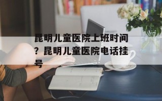 昆明儿童医院上班时间？昆明儿童医院电话挂号