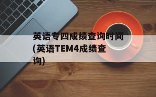 英语专四成绩查询时间(英语TEM4成绩查询)
