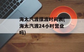 海太汽渡摆渡时间表(海太汽渡24小时营业吗)