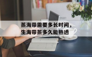 蒸海带需要多长时间，生海带蒸多久能熟透