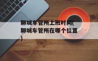 聊城车管所上班时间(聊城车管所在哪个位置)