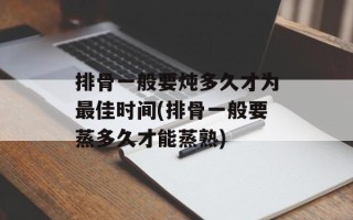 排骨一般要炖多久才为最佳时间(排骨一般要蒸多久才能蒸熟)