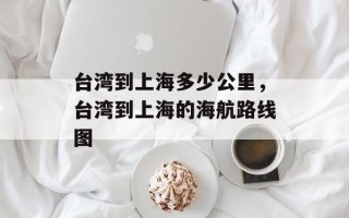 台湾到上海多少公里，台湾到上海的海航路线图