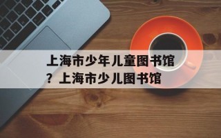 上海市少年儿童图书馆？上海市少儿图书馆
