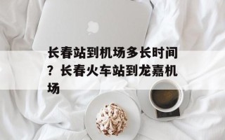 长春站到机场多长时间？长春火车站到龙嘉机场