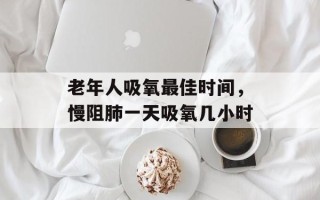 老年人吸氧最佳时间，慢阻肺一天吸氧几小时