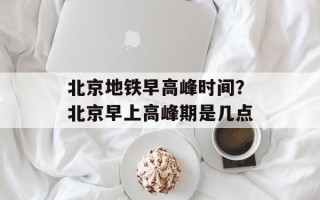 北京地铁早高峰时间？北京早上高峰期是几点