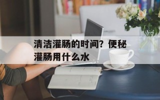 清洁灌肠的时间？便秘灌肠用什么水