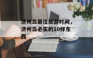 济州岛最佳旅游时间，济州岛必买的10样东西