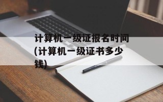 计算机一级证报名时间(计算机一级证书多少钱)
