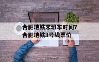 合肥地铁末班车时间？合肥地铁3号线票价