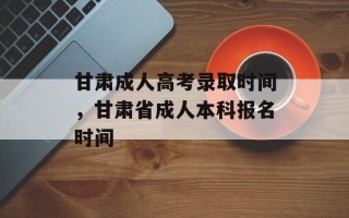 甘肃成人高考录取时间，甘肃省成人本科报名时间