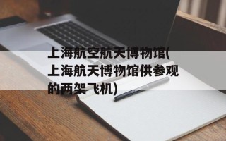 上海航空航天博物馆(上海航天博物馆供参观的两架飞机)