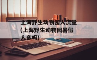 上海野生动物园人流量(上海野生动物园暑假人多吗)