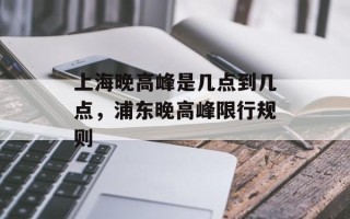 上海晚高峰是几点到几点，浦东晚高峰限行规则