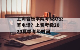 上海音乐学院考级办公室电话？上音考级2024夏季考级时间