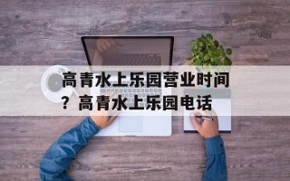 高青水上乐园营业时间？高青水上乐园电话