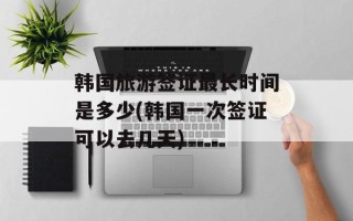 韩国旅游签证最长时间是多少(韩国一次签证可以去几天)