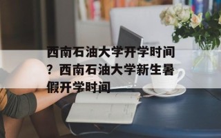 西南石油大学开学时间？西南石油大学新生暑假开学时间