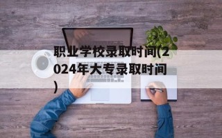 职业学校录取时间(2024年大专录取时间)