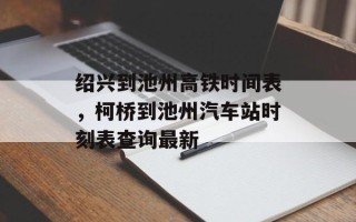 绍兴到池州高铁时间表，柯桥到池州汽车站时刻表查询最新