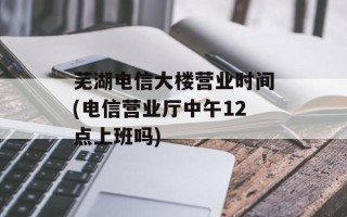 芜湖电信大楼营业时间(电信营业厅中午12点上班吗)