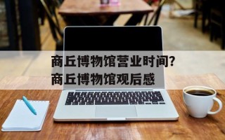 商丘博物馆营业时间？商丘博物馆观后感