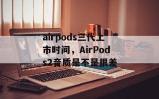 airpods三代上市时间，AirPods2音质是不是很差
