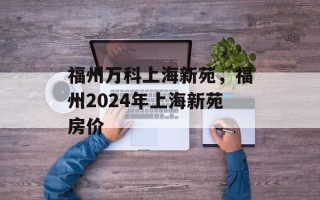 福州万科上海新苑，福州2024年上海新苑房价