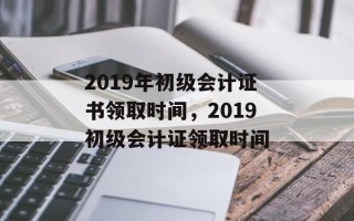 2019年初级会计证书领取时间，2019初级会计证领取时间