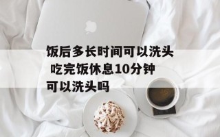 饭后多长时间可以洗头 吃完饭休息10分钟可以洗头吗