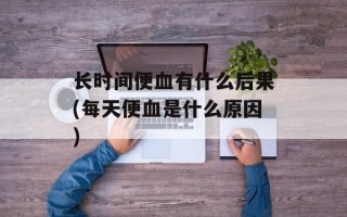 长时间便血有什么后果(每天便血是什么原因)
