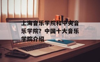 上海音乐学院和中央音乐学院？中国十大音乐学院介绍