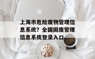 上海市危险废物管理信息系统？全国固废管理信息系统登录入口