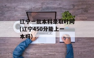 辽宁一批本科录取时间(辽宁450分能上一本吗)
