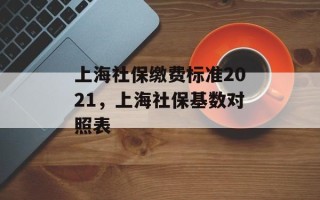 上海社保缴费标准2021，上海社保基数对照表