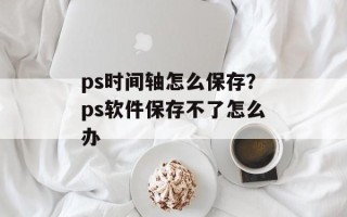 ps时间轴怎么保存？ps软件保存不了怎么办