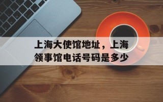 上海大使馆地址，上海领事馆电话号码是多少