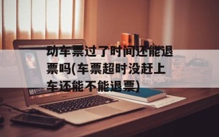 动车票过了时间还能退票吗(车票超时没赶上车还能不能退票)