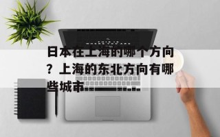 日本在上海的哪个方向？上海的东北方向有哪些城市