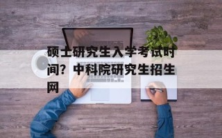 硕士研究生入学考试时间？中科院研究生招生网