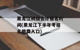 黑龙江初级会计报名时间(黑龙江下半年考报名缴费入口)