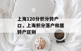 上海120分积分转户口，上海积分落户和居转户区别