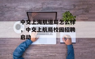 中交上海航道局怎么样，中交上航局校园招聘启动