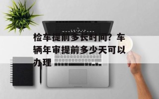 检车提前多长时间？车辆年审提前多少天可以办理