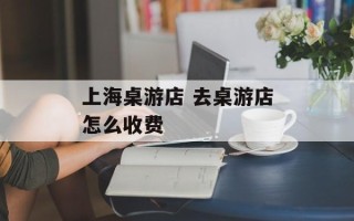 上海桌游店 去桌游店怎么收费