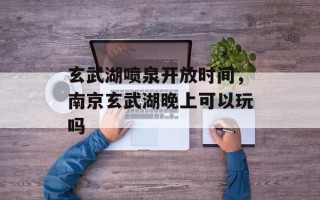 玄武湖喷泉开放时间，南京玄武湖晚上可以玩吗